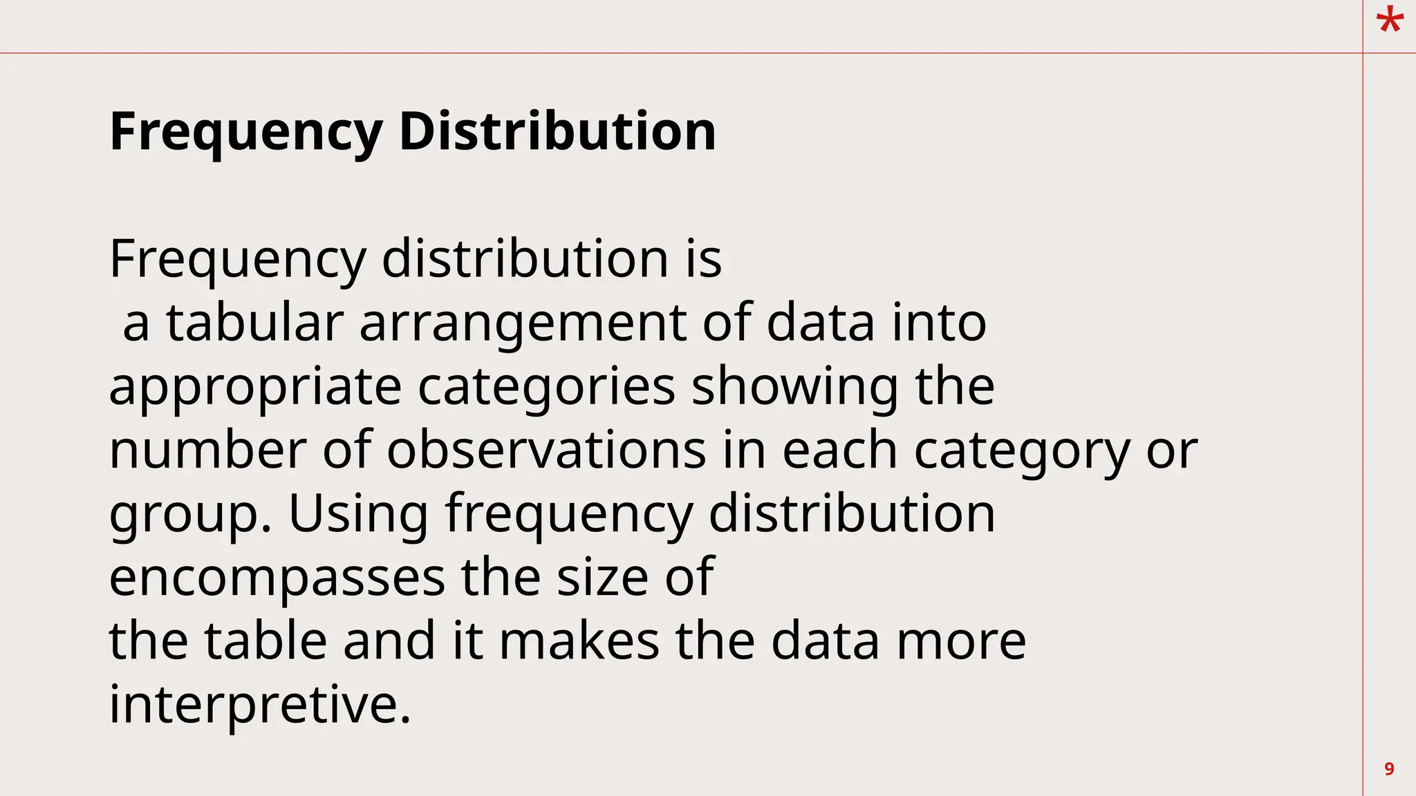 *
9
Frequency Distribution
Frequency distribution is
a tabular arrangement of data into
appropriate categories showing the
number of observations in each category or
group. Using frequency distribution
encompasses the size of
the table and it makes the data more
interpretive.
 