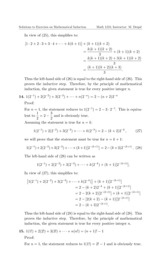 Solutions to Exercises on Mathematical Induction Math 1210, Instructor: M. Despi´c
In view of (25), this simpliﬁes to:
[1 · 2 + 2 · 3 + 3 · 4 + · · · + k(k + 1)] + (k + 1)(k + 2)
=
k(k + 1)(k + 2)
3
+ (k + 1)(k + 2)
=
k(k + 1)(k + 2) + 3(k + 1)(k + 2)
3
=
(k + 1)(k + 2)(k + 3)
3
.
Thus the left-hand side of (26) is equal to the right-hand side of (26). This
proves the inductive step. Therefore, by the principle of mathematical
induction, the given statement is true for every positive integer n.
14. 1(2−1
) + 2(2−2
) + 3(2−3
) + · · · + n(2−n
) = 2 − (n + 2)2−n
Proof:
For n = 1, the statement reduces to 1(2−1
) = 2 − 3 · 2−1
. This is equiva-
lent to
1
2
= 2 −
3
2
and is obviously true.
Assuming the statement is true for n = k:
1(2−1
) + 2(2−2
) + 3(2−3
) + · · · + k(2−k
) = 2 − (k + 2)2−k
, (27)
we will prove that the statement must be true for n = k + 1:
1(2−1
)+2(2−2
)+3(2−3
)+· · ·+(k +1)[2−(k+1)
] = 2−(k +3)2−(k+1)
. (28)
The left-hand side of (28) can be written as
1(2−1
) + 2(2−2
) + 3(2−3
) + · · · + k(2−k
) + (k + 1)[2−(k+1)
].
In view of (27), this simpliﬁes to:
1(2−1
) + 2(2−2
) + 3(2−3
) + · · · + k(2−k
) + (k + 1)[2−(k+1)
]
= 2 − (k + 2)2−k
+ (k + 1)[2−(k+1)
]
= 2 − 2(k + 2)[2−(k+1)
] + (k + 1)[2−(k+1)
]
= 2 − [2(k + 2) − (k + 1)][2−(k+1)
]
= 2 − (k + 3)2−(k+1)
.
Thus the left-hand side of (28) is equal to the right-hand side of (28). This
proves the inductive step. Therefore, by the principle of mathematical
induction, the given statement is true for every positive integer n.
15. 1(1!) + 2(2!) + 3(3!) + · · · + n(n!) = (n + 1)! − 1
Proof:
For n = 1, the statement reduces to 1(1!) = 2! − 1 and is obviously true.
 