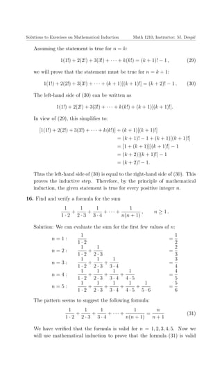 Solutions to Exercises on Mathematical Induction Math 1210, Instructor: M. Despi´c
Assuming the statement is true for n = k:
1(1!) + 2(2!) + 3(3!) + · · · + k(k!) = (k + 1)! − 1 , (29)
we will prove that the statement must be true for n = k + 1:
1(1!) + 2(2!) + 3(3!) + · · · + (k + 1)[(k + 1)!] = (k + 2)! − 1 . (30)
The left-hand side of (30) can be written as
1(1!) + 2(2!) + 3(3!) + · · · + k(k!) + (k + 1)[(k + 1)!].
In view of (29), this simpliﬁes to:
[1(1!) + 2(2!) + 3(3!) + · · · + k(k!)] + (k + 1)[(k + 1)!]
= (k + 1)! − 1 + (k + 1)[(k + 1)!]
= [1 + (k + 1)][(k + 1)!] − 1
= (k + 2)[(k + 1)!] − 1
= (k + 2)! − 1.
Thus the left-hand side of (30) is equal to the right-hand side of (30). This
proves the inductive step. Therefore, by the principle of mathematical
induction, the given statement is true for every positive integer n.
16. Find and verify a formula for the sum
1
1 · 2
+
1
2 · 3
+
1
3 · 4
+ · · · +
1
n(n + 1)
, n ≥ 1 .
Solution: We can evaluate the sum for the ﬁrst few values of n:
n = 1 :
1
1 · 2
=
1
2
n = 2 :
1
1 · 2
+
1
2 · 3
=
2
3
n = 3 :
1
1 · 2
+
1
2 · 3
+
1
3 · 4
=
3
4
n = 4 :
1
1 · 2
+
1
2 · 3
+
1
3 · 4
+
1
4 · 5
=
4
5
n = 5 :
1
1 · 2
+
1
2 · 3
+
1
3 · 4
+
1
4 · 5
+
1
5 · 6
=
5
6
The pattern seems to suggest the following formula:
1
1 · 2
+
1
2 · 3
+
1
3 · 4
+ · · · +
1
n(n + 1)
=
n
n + 1
(31)
We have veriﬁed that the formula is valid for n = 1, 2, 3, 4, 5. Now we
will use mathematical induction to prove that the formula (31) is valid
 