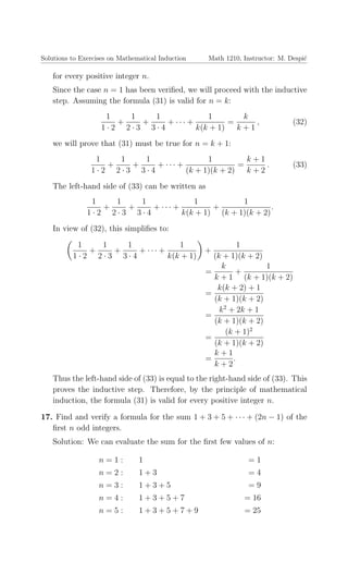 Solutions to Exercises on Mathematical Induction Math 1210, Instructor: M. Despi´c
for every positive integer n.
Since the case n = 1 has been veriﬁed, we will proceed with the inductive
step. Assuming the formula (31) is valid for n = k:
1
1 · 2
+
1
2 · 3
+
1
3 · 4
+ · · · +
1
k(k + 1)
=
k
k + 1
, (32)
we will prove that (31) must be true for n = k + 1:
1
1 · 2
+
1
2 · 3
+
1
3 · 4
+ · · · +
1
(k + 1)(k + 2)
=
k + 1
k + 2
. (33)
The left-hand side of (33) can be written as
1
1 · 2
+
1
2 · 3
+
1
3 · 4
+ · · · +
1
k(k + 1)
+
1
(k + 1)(k + 2)
.
In view of (32), this simpliﬁes to:
1
1 · 2
+
1
2 · 3
+
1
3 · 4
+ · · · +
1
k(k + 1)
+
1
(k + 1)(k + 2)
=
k
k + 1
+
1
(k + 1)(k + 2)
=
k(k + 2) + 1
(k + 1)(k + 2)
=
k2
+ 2k + 1
(k + 1)(k + 2)
=
(k + 1)2
(k + 1)(k + 2)
=
k + 1
k + 2
.
Thus the left-hand side of (33) is equal to the right-hand side of (33). This
proves the inductive step. Therefore, by the principle of mathematical
induction, the formula (31) is valid for every positive integer n.
17. Find and verify a formula for the sum 1 + 3 + 5 + · · · + (2n − 1) of the
ﬁrst n odd integers.
Solution: We can evaluate the sum for the ﬁrst few values of n:
n = 1 : 1 = 1
n = 2 : 1 + 3 = 4
n = 3 : 1 + 3 + 5 = 9
n = 4 : 1 + 3 + 5 + 7 = 16
n = 5 : 1 + 3 + 5 + 7 + 9 = 25
 