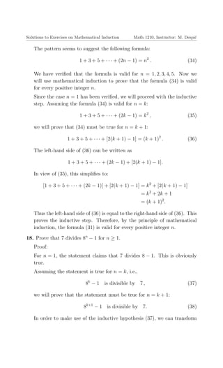Solutions to Exercises on Mathematical Induction Math 1210, Instructor: M. Despi´c
The pattern seems to suggest the following formula:
1 + 3 + 5 + · · · + (2n − 1) = n2
. (34)
We have veriﬁed that the formula is valid for n = 1, 2, 3, 4, 5. Now we
will use mathematical induction to prove that the formula (34) is valid
for every positive integer n.
Since the case n = 1 has been veriﬁed, we will proceed with the inductive
step. Assuming the formula (34) is valid for n = k:
1 + 3 + 5 + · · · + (2k − 1) = k2
, (35)
we will prove that (34) must be true for n = k + 1:
1 + 3 + 5 + · · · + [2(k + 1) − 1] = (k + 1)2
. (36)
The left-hand side of (36) can be written as
1 + 3 + 5 + · · · + (2k − 1) + [2(k + 1) − 1].
In view of (35), this simpliﬁes to:
[1 + 3 + 5 + · · · + (2k − 1)] + [2(k + 1) − 1] = k2
+ [2(k + 1) − 1]
= k2
+ 2k + 1
= (k + 1)2
.
Thus the left-hand side of (36) is equal to the right-hand side of (36). This
proves the inductive step. Therefore, by the principle of mathematical
induction, the formula (31) is valid for every positive integer n.
18. Prove that 7 divides 8n
− 1 for n ≥ 1.
Proof:
For n = 1, the statement claims that 7 divides 8 − 1. This is obviously
true.
Assuming the statement is true for n = k, i.e.,
8k
− 1 is divisible by 7 , (37)
we will prove that the statement must be true for n = k + 1:
8k+1
− 1 is divisible by 7. (38)
In order to make use of the inductive hypothesis (37), we can transform
 
