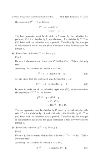Solutions to Exercises on Mathematical Induction Math 1210, Instructor: M. Despi´c
the expression 8k+1
− 1 as follows:
8k+1
− 1 = 8 · 8k
− 1
= 8(8k
− 1) + 7.
The last expression must be divisible by 7 since, by the inductive hy-
pothesis, 8k
− 1 is divisible by 7, and obviously, 7 is divisible by 7. Thus
(38) holds and the inductive step is proved. Therefore, by the principle
of mathematical induction, the given statement is true for every positive
integer n.
19. Prove that 15 divides 42n
− 1 for n ≥ 1.
Proof:
For n = 1, the statement claims that 15 divides 42
− 1. This is obviously
true.
Assuming the statement is true for n = k, i.e.,
42k
− 1 is divisible by 15 , (39)
we will prove that the statement must be true for n = k + 1:
42(k+1)
− 1 is divisible by 15. (40)
In order to make use of the inductive hypothesis (39), we can transform
the expression 42(k+1)
− 1 as follows:
42(k+1)
− 1 = 42k+2
− 1
= 42
· 42k
− 1
= 16(42k
− 1) + 15.
The last expression must be divisible by 15 since, by the inductive hypoth-
esis, 42k
− 1 is divisible by 15, and obviously, 15 is divisible by 15. Thus
(40) holds and the inductive step is proved. Therefore, by the principle
of mathematical induction, the given statement is true for every positive
integer n.
20. Prove that 4 divides 3(72n
− 1) for n ≥ 1.
Proof:
For n = 1, the statement claims that 4 divides 3(72
− 1) = 144. This is
obviously true.
Assuming the statement is true for n = k, i.e.,
3(72k
− 1) is divisible by 4 , (41)
 