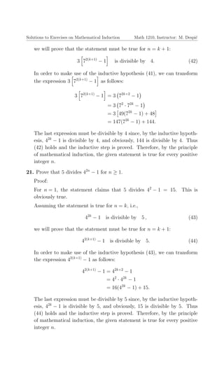 Solutions to Exercises on Mathematical Induction Math 1210, Instructor: M. Despi´c
we will prove that the statement must be true for n = k + 1:
3 72(k+1)
− 1 is divisible by 4. (42)
In order to make use of the inductive hypothesis (41), we can transform
the expression 3 72(k+1)
− 1 as follows:
3 72(k+1)
− 1 = 3 72k+2
− 1
= 3 72
· 72k
− 1
= 3 49(72k
− 1) + 48
= 147(72k
− 1) + 144.
The last expression must be divisible by 4 since, by the inductive hypoth-
esis, 42k
− 1 is divisible by 4, and obviously, 144 is divisible by 4. Thus
(42) holds and the inductive step is proved. Therefore, by the principle
of mathematical induction, the given statement is true for every positive
integer n.
21. Prove that 5 divides 42n
− 1 for n ≥ 1.
Proof:
For n = 1, the statement claims that 5 divides 42
− 1 = 15. This is
obviously true.
Assuming the statement is true for n = k, i.e.,
42k
− 1 is divisible by 5 , (43)
we will prove that the statement must be true for n = k + 1:
42(k+1)
− 1 is divisible by 5. (44)
In order to make use of the inductive hypothesis (43), we can transform
the expression 42(k+1)
− 1 as follows:
42(k+1)
− 1 = 42k+2
− 1
= 42
· 42k
− 1
= 16(42k
− 1) + 15.
The last expression must be divisible by 5 since, by the inductive hypoth-
esis, 42k
− 1 is divisible by 5, and obviously, 15 is divisible by 5. Thus
(44) holds and the inductive step is proved. Therefore, by the principle
of mathematical induction, the given statement is true for every positive
integer n.
 
