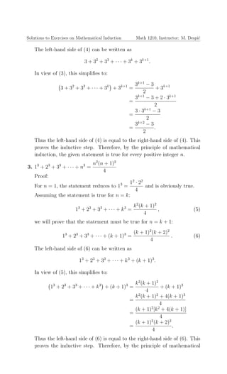 Solutions to Exercises on Mathematical Induction Math 1210, Instructor: M. Despi´c
The left-hand side of (4) can be written as
3 + 32
+ 33
+ · · · + 3k
+ 3k+1
.
In view of (3), this simpliﬁes to:
3 + 32
+ 33
+ · · · + 3k
+ 3k+1
=
3k+1
− 3
2
+ 3k+1
=
3k+1
− 3 + 2 · 3k+1
2
=
3 · 3k+1
− 3
2
=
3k+2
− 3
2
.
Thus the left-hand side of (4) is equal to the right-hand side of (4). This
proves the inductive step. Therefore, by the principle of mathematical
induction, the given statement is true for every positive integer n.
3. 13
+ 23
+ 33
+ · · · + n3
=
n2
(n + 1)2
4
Proof:
For n = 1, the statement reduces to 13
=
12
· 22
4
and is obviously true.
Assuming the statement is true for n = k:
13
+ 23
+ 33
+ · · · + k3
=
k2
(k + 1)2
4
, (5)
we will prove that the statement must be true for n = k + 1:
13
+ 23
+ 33
+ · · · + (k + 1)3
=
(k + 1)2
(k + 2)2
4
. (6)
The left-hand side of (6) can be written as
13
+ 23
+ 33
+ · · · + k3
+ (k + 1)3
.
In view of (5), this simpliﬁes to:
13
+ 23
+ 33
+ · · · + k3
+ (k + 1)3
=
k2
(k + 1)2
4
+ (k + 1)3
=
k2
(k + 1)2
+ 4(k + 1)3
4
=
(k + 1)2
[k2
+ 4(k + 1)]
4
=
(k + 1)2
(k + 2)2
4
.
Thus the left-hand side of (6) is equal to the right-hand side of (6). This
proves the inductive step. Therefore, by the principle of mathematical
 
