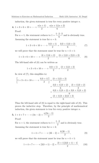 Solutions to Exercises on Mathematical Induction Math 1210, Instructor: M. Despi´c
induction, the given statement is true for every positive integer n.
4. 1 + 3 + 6 + 10 + · · · +
n(n + 1)
2
=
n(n + 1)(n + 2)
6
Proof:
For n = 1, the statement reduces to 1 =
1 · 2 · 3
6
and is obviously true.
Assuming the statement is true for n = k:
1 + 3 + 6 + 10 + · · · +
k(k + 1)
2
=
k(k + 1)(k + 2)
6
, (7)
we will prove that the statement must be true for n = k + 1:
1 + 3 + 6 + 10 + · · · +
(k + 1)(k + 2)
2
=
(k + 1)(k + 2)(k + 3)
6
. (8)
The left-hand side of (8) can be written as
1 + 3 + 6 + 10 + · · · +
k(k + 1)
2
+
(k + 1)(k + 2)
2
.
In view of (7), this simpliﬁes to:
1 + 3 + 6 + 10 + · · · +
k(k + 1)
2
+
(k + 1)(k + 2)
2
=
k(k + 1)(k + 2)
6
+
(k + 1)(k + 2)
2
=
k(k + 1)(k + 2) + 3(k + 1)(k + 2)
6
=
(k + 1)(k + 2)(k + 3)
6
.
Thus the left-hand side of (8) is equal to the right-hand side of (8). This
proves the inductive step. Therefore, by the principle of mathematical
induction, the given statement is true for every positive integer n.
5. 1 + 4 + 7 + · · · + (3n − 2) =
n(3n − 1)
2
Proof:
For n = 1, the statement reduces to 1 =
1 · 2
2
and is obviously true.
Assuming the statement is true for n = k:
1 + 4 + 7 + · · · + (3k − 2) =
k(3k − 1)
2
, (9)
we will prove that the statement must be true for n = k + 1:
1 + 4 + 7 + · · · + [3(k + 1) − 2] =
(k + 1)[3(k + 1) − 1]
2
. (10)
 