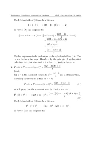 Solutions to Exercises on Mathematical Induction Math 1210, Instructor: M. Despi´c
The left-hand side of (10) can be written as
1 + 4 + 7 + · · · + (3k − 2) + [3(k + 1) − 2].
In view of (9), this simpliﬁes to:
[1 + 4 + 7 + · · · + (3k − 2)] + (3k + 1) =
k(3k − 1)
2
+ (3k + 1)
=
k(3k − 1) + 2(3k + 1)
2
=
3k2
+ 5k + 2
2
=
(k + 1)(3k + 2)
2
.
The last expression is obviously equal to the right-hand side of (10). This
proves the inductive step. Therefore, by the principle of mathematical
induction, the given statement is true for every positive integer n.
6. 12
+ 32
+ 52
+ · · · + (2n − 1)2
=
n(2n − 1)(2n + 1)
3
Proof:
For n = 1, the statement reduces to 12
=
1 · 3 · 3
3
and is obviously true.
Assuming the statement is true for n = k:
12
+ 32
+ 52
+ · · · + (2k − 1)2
=
k(2k − 1)(2k + 1)
3
, (11)
we will prove that the statement must be true for n = k + 1:
12
+ 32
+ 52
+ · · · + [2(k + 1) − 1]2
=
(k + 1)[2(k + 1) − 1][2(k + 1) + 1]
3
.
(12)
The left-hand side of (12) can be written as
12
+ 32
+ 52
+ · · · + (2k − 1)2
+ [2(k + 1) − 1]2
.
In view of (11), this simpliﬁes to:
 