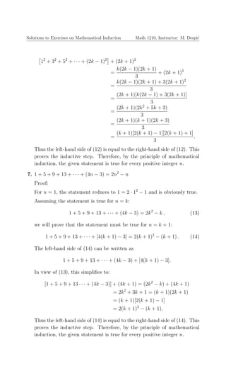 Solutions to Exercises on Mathematical Induction Math 1210, Instructor: M. Despi´c
12
+ 32
+ 52
+ · · · + (2k − 1)2
+ (2k + 1)2
=
k(2k − 1)(2k + 1)
3
+ (2k + 1)2
=
k(2k − 1)(2k + 1) + 3(2k + 1)2
3
=
(2k + 1)[k(2k − 1) + 3(2k + 1)]
3
=
(2k + 1)(2k2
+ 5k + 3)
3
=
(2k + 1)(k + 1)(2k + 3)
3
=
(k + 1)[2(k + 1) − 1][2(k + 1) + 1]
3
.
Thus the left-hand side of (12) is equal to the right-hand side of (12). This
proves the inductive step. Therefore, by the principle of mathematical
induction, the given statement is true for every positive integer n.
7. 1 + 5 + 9 + 13 + · · · + (4n − 3) = 2n2
− n
Proof:
For n = 1, the statement reduces to 1 = 2 · 12
− 1 and is obviously true.
Assuming the statement is true for n = k:
1 + 5 + 9 + 13 + · · · + (4k − 3) = 2k2
− k , (13)
we will prove that the statement must be true for n = k + 1:
1 + 5 + 9 + 13 + · · · + [4(k + 1) − 3] = 2(k + 1)2
− (k + 1) . (14)
The left-hand side of (14) can be written as
1 + 5 + 9 + 13 + · · · + (4k − 3) + [4(k + 1) − 3].
In view of (13), this simpliﬁes to:
[1 + 5 + 9 + 13 · · · + (4k − 3)] + (4k + 1) = (2k2
− k) + (4k + 1)
= 2k2
+ 3k + 1 = (k + 1)(2k + 1)
= (k + 1)[2(k + 1) − 1]
= 2(k + 1)2
− (k + 1).
Thus the left-hand side of (14) is equal to the right-hand side of (14). This
proves the inductive step. Therefore, by the principle of mathematical
induction, the given statement is true for every positive integer n.
 