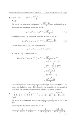 Solutions to Exercises on Mathematical Induction Math 1210, Instructor: M. Despi´c
8. 2 + 23
+ 25
+ · · · + 22n−1
=
2(22n
− 1)
3
Proof:
For n = 1, the statement reduces to 2 =
2(22
− 1)
3
and is obviously true.
Assuming the statement is true for n = k:
2 + 23
+ 25
+ · · · + 22k−1
=
2(22k
− 1)
3
, (15)
we will prove that the statement must be true for n = k + 1:
2 + 23
+ 25
+ · · · + 22(k+1)−1
=
2(22(k+1)
− 1)
3
. (16)
The left-hand side of (16) can be written as
2 + 23
+ 25
+ · · · + 22k−1
+ 22(k+1)−1
.
In view of (15), this simpliﬁes to:
2 + 23
+ 25
+ · · · + 22k−1
+ 22k+1
=
2(22k
− 1)
3
+ 22k+1
=
2(22k
− 1) + 3 · 22k+1
3
=
22k+1
− 2 + 3 · 22k+1
3
=
4 · 22k+1
− 2
3
=
2(2 · 22k+1
− 1)
3
=
2(22k+2
− 1)
3
.
The last expression is obviously equal to the right-hand side of (16). This
proves the inductive step. Therefore, by the principle of mathematical
induction, the given statement is true for every positive integer n.
9.
1
1 · 2 · 3
+
1
2 · 3 · 4
+
1
3 · 4 · 5
+ · · · +
1
n(n + 1)(n + 2)
=
n(n + 3)
4(n + 1)(n + 2)
Proof:
For n = 1, the statement reduces to
1
1 · 2 · 3
=
1 · 4
4 · 2 · 3
and is obviously
true.
Assuming the statement is true for n = k:
1
1 · 2 · 3
+
1
2 · 3 · 4
+
1
3 · 4 · 5
+ · · · +
1
k(k + 1)(k + 2)
=
k(k + 3)
4(k + 1)(k + 2)
,
(17)
 