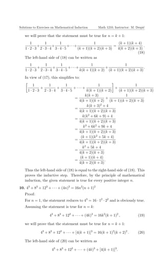 Solutions to Exercises on Mathematical Induction Math 1210, Instructor: M. Despi´c
we will prove that the statement must be true for n = k + 1:
1
1 · 2 · 3
+
1
2 · 3 · 4
+
1
3 · 4 · 5
+· · ·+
1
(k + 1)(k + 2)(k + 3)
=
(k + 1)(k + 4)
4(k + 2)(k + 3)
.
(18)
The left-hand side of (18) can be written as
1
1 · 2 · 3
+
1
2 · 3 · 4
+
1
3 · 4 · 5
+· · ·+
1
k(k + 1)(k + 2)
+
1
(k + 1)(k + 2)(k + 3)
.
In view of (17), this simpliﬁes to:
1
1 · 2 · 3
+
1
2 · 3 · 4
+
1
3 · 4 · 5
+ · · · +
1
k(k + 1)(k + 2)
+
1
(k + 1)(k + 2)(k + 3)
=
k(k + 3)
4(k + 1)(k + 2)
+
1
(k + 1)(k + 2)(k + 3)
=
k(k + 3)2
+ 4
4(k + 1)(k + 2)(k + 3)
=
k(k2
+ 6k + 9) + 4
4(k + 1)(k + 2)(k + 3)
=
k3
+ 6k2
+ 9k + 4
4(k + 1)(k + 2)(k + 3)
=
(k + 1)(k2
+ 5k + 4)
4(k + 1)(k + 2)(k + 3)
=
k2
+ 5k + 4
4(k + 2)(k + 3)
=
(k + 1)(k + 4)
4(k + 2)(k + 3)
.
Thus the left-hand side of (18) is equal to the right-hand side of (18). This
proves the inductive step. Therefore, by the principle of mathematical
induction, the given statement is true for every positive integer n.
10. 43
+ 83
+ 123
+ · · · + (4n)3
= 16n2
(n + 1)2
Proof:
For n = 1, the statement reduces to 43
= 16 · 12
· 22
and is obviously true.
Assuming the statement is true for n = k:
43
+ 83
+ 123
+ · · · + (4k)3
= 16k2
(k + 1)2
, (19)
we will prove that the statement must be true for n = k + 1:
43
+ 83
+ 123
+ · · · + [4(k + 1)]3
= 16(k + 1)2
(k + 2)2
. (20)
The left-hand side of (20) can be written as
43
+ 83
+ 123
+ · · · + (4k)3
+ [4(k + 1)]3
.
 