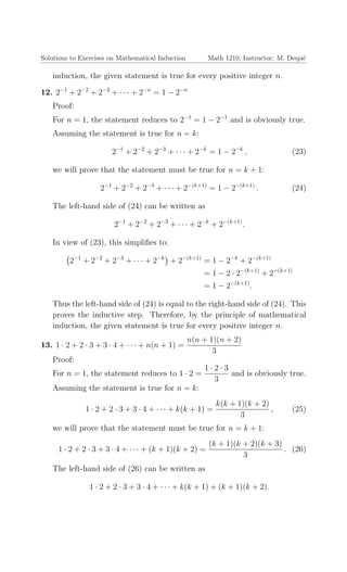 Solutions to Exercises on Mathematical Induction Math 1210, Instructor: M. Despi´c
induction, the given statement is true for every positive integer n.
12. 2−1
+ 2−2
+ 2−3
+ · · · + 2−n
= 1 − 2−n
Proof:
For n = 1, the statement reduces to 2−1
= 1 − 2−1
and is obviously true.
Assuming the statement is true for n = k:
2−1
+ 2−2
+ 2−3
+ · · · + 2−k
= 1 − 2−k
, (23)
we will prove that the statement must be true for n = k + 1:
2−1
+ 2−2
+ 2−3
+ · · · + 2−(k+1)
= 1 − 2−(k+1)
. (24)
The left-hand side of (24) can be written as
2−1
+ 2−2
+ 2−3
+ · · · + 2−k
+ 2−(k+1)
.
In view of (23), this simpliﬁes to:
2−1
+ 2−2
+ 2−3
+ · · · + 2−k
+ 2−(k+1)
= 1 − 2−k
+ 2−(k+1)
= 1 − 2 · 2−(k+1)
+ 2−(k+1)
= 1 − 2−(k+1)
.
Thus the left-hand side of (24) is equal to the right-hand side of (24). This
proves the inductive step. Therefore, by the principle of mathematical
induction, the given statement is true for every positive integer n.
13. 1 · 2 + 2 · 3 + 3 · 4 + · · · + n(n + 1) =
n(n + 1)(n + 2)
3
Proof:
For n = 1, the statement reduces to 1 · 2 =
1 · 2 · 3
3
and is obviously true.
Assuming the statement is true for n = k:
1 · 2 + 2 · 3 + 3 · 4 + · · · + k(k + 1) =
k(k + 1)(k + 2)
3
, (25)
we will prove that the statement must be true for n = k + 1:
1 · 2 + 2 · 3 + 3 · 4 + · · · + (k + 1)(k + 2) =
(k + 1)(k + 2)(k + 3)
3
. (26)
The left-hand side of (26) can be written as
1 · 2 + 2 · 3 + 3 · 4 + · · · + k(k + 1) + (k + 1)(k + 2).
 
