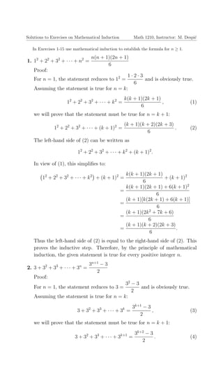 Solutions to Exercises on Mathematical Induction Math 1210, Instructor: M. Despi´c
In Exercises 1-15 use mathematical induction to establish the formula for n ≥ 1.
1. 12
+ 22
+ 32
+ · · · + n2
=
n(n + 1)(2n + 1)
6
Proof:
For n = 1, the statement reduces to 12
=
1 · 2 · 3
6
and is obviously true.
Assuming the statement is true for n = k:
12
+ 22
+ 32
+ · · · + k2
=
k(k + 1)(2k + 1)
6
, (1)
we will prove that the statement must be true for n = k + 1:
12
+ 22
+ 32
+ · · · + (k + 1)2
=
(k + 1)(k + 2)(2k + 3)
6
. (2)
The left-hand side of (2) can be written as
12
+ 22
+ 32
+ · · · + k2
+ (k + 1)2
.
In view of (1), this simpliﬁes to:
12
+ 22
+ 32
+ · · · + k2
+ (k + 1)2
=
k(k + 1)(2k + 1)
6
+ (k + 1)2
=
k(k + 1)(2k + 1) + 6(k + 1)2
6
=
(k + 1)[k(2k + 1) + 6(k + 1)]
6
=
(k + 1)(2k2
+ 7k + 6)
6
=
(k + 1)(k + 2)(2k + 3)
6
.
Thus the left-hand side of (2) is equal to the right-hand side of (2). This
proves the inductive step. Therefore, by the principle of mathematical
induction, the given statement is true for every positive integer n.
2. 3 + 32
+ 33
+ · · · + 3n
=
3n+1
− 3
2
Proof:
For n = 1, the statement reduces to 3 =
32
− 3
2
and is obviously true.
Assuming the statement is true for n = k:
3 + 32
+ 33
+ · · · + 3k
=
3k+1
− 3
2
, (3)
we will prove that the statement must be true for n = k + 1:
3 + 32
+ 33
+ · · · + 3k+1
=
3k+2
− 3
2
. (4)
 