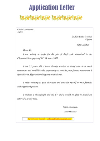 Application Letter
Casbah Restaurant
Algiers
24,Ben Badis Avenue
Algiers
12th Ocotber
Dear Sir,
I am writing to apply for the job of chief cook advertised in the
Chourouk Newspaper of 11th
October 2015.
I am 25 years old. I have already worked as chief cook in a small
restaurant and would like the opportunity to work in your famous restaurant. I
specialize in Algerian cooking and oriental one.
I enjoy working as part of a team and consider myself to be a friendly
and organized person.
I enclose a photograph and my CV and I would be glad to attend an
interview at any time.
Yours sincerely,
Amar Mouloud
By Mr.Samir Bounab ( yellowdaffodil66@gmail.com )
 