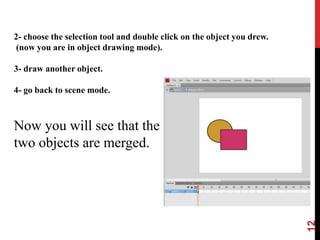 12
2- choose the selection tool and double click on the object you drew.
(now you are in object drawing mode).
3- draw another object.
4- go back to scene mode.
Now you will see that the
two objects are merged.
 