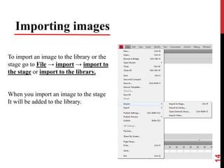 14
Importing images
To import an image to the library or the
stage go to File → import → import to
the stage or import to the library.
When you import an image to the stage
It will be added to the library.
 