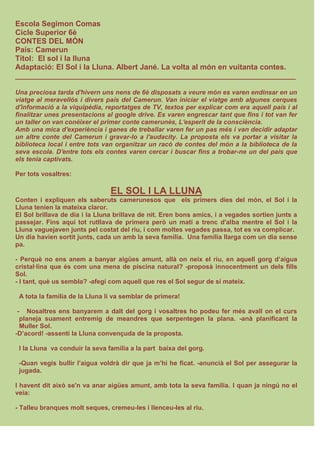 Escola Segimon Comas
Cicle Superior 6è
CONTES DEL MÓN
País: Camerun
Títol: El sol i la lluna
Adaptació: El Sol i la Lluna. Albert Jané. La volta al món en vuitanta contes.
___________________________________________________________________
Una preciosa tarda d'hivern uns nens de 6è disposats a veure món es varen endinsar en un
viatge al meravellós i divers país del Camerun. Van iniciar el viatge amb algunes cerques
d'informació a la viquipèdia, reportatges de TV, textos per explicar com era aquell país i al
finalitzar unes presentacions al google drive. Es varen engrescar tant que fins i tot van fer
un taller on van conèixer el primer conte camerunès, L'esperit de la consciència.
Amb una mica d'experiència i ganes de treballar varen fer un pas més i van decidir adaptar
un altre conte del Camerun i gravar-lo a l'audacity. La proposta els va portar a visitar la
biblioteca local i entre tots van organitzar un racó de contes del món a la biblioteca de la
seva escola. D'entre tots els contes varen cercar i buscar fins a trobar-ne un del país que
els tenia captivats.
Per tots vosaltres:
EL SOL I LA LLUNA
Conten i expliquen els saberuts camerunesos que els primers dies del món, el Sol i la
Lluna tenien la mateixa claror.
El Sol brillava de dia i la Lluna brillava de nit. Eren bons amics, i a vegades sortien junts a
passejar. Fins aquí tot rutllava de primera però un matí a trenc d'alba mentre el Sol i la
Lluna vaguejaven junts pel costat del riu, i com moltes vegades passa, tot es va complicar.
Un dia havien sortit junts, cada un amb la seva família. Una família llarga com un dia sense
pa.
- Perquè no ens anem a banyar aigües amunt, allà on neix el riu, en aquell gorg d’aigua
cristal·lina que és com una mena de piscina natural? -proposà innocentment un dels fills
Sol.
- I tant, què us sembla? -afegí com aquell que res el Sol segur de sí mateix.
A tota la família de la Lluna li va semblar de primera!
- Nosaltres ens banyarem a dalt del gorg i vosaltres ho podeu fer més avall on el curs
planeja suament entremig de meandres que serpentegen la plana. -anà planificant la
Muller Sol.
-D’acord! -assentí la Lluna convençuda de la proposta.
I la Lluna va conduir la seva família a la part baixa del gorg.
-Quan vegis bullir l’aigua voldrà dir que ja m’hi he ficat. -anuncià el Sol per assegurar la
jugada.
I havent dit això se'n va anar aigües amunt, amb tota la seva família. I quan ja ningú no el
veia:
- Talleu branques molt seques, cremeu-les i llenceu-les al riu.
 