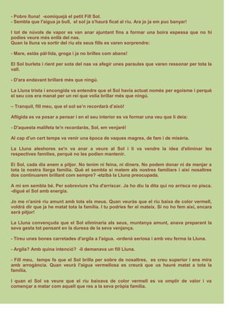- Pobre lluna! -somiquejà el petit Fill Sol.
- Sembla que l'aigua ja bull, el sol ja s'haurà ficat al riu. Ara jo ja em puc banyar!
I tot de núvols de vapor es van anar ajuntant fins a formar una boira espessa que no hi
podies veure més enllà del nas.
Quan la lluna va sortir del riu els seus fills es varen sorprendre:
- Mare, estàs pàl·lida, groga i ja no brilles com abans!
El Sol burleta i rient per sota del nas va afegir unes paraules que varen ressonar per tota la
vall.
- D'ara endavant brillaré més que ningú.
La Lluna trista i encongida va entendre que el Sol havia actuat només per egoisme i perquè
el seu cos era manat per un rei que volia brillar més que ningú.
– Tranquil, fill meu, que el sol se’n recordarà d’això!
Afligida es va posar a pensar i en el seu interior es va formar una veu que li deia:
- D'aquesta malifeta te'n recordaràs, Sol, em venjaré!
Al cap d'un cert temps va venir una època de vaques magres, de fam i de misèria.
La Lluna aleshores se'n va anar a veure al Sol i li va vendre la idea d'eliminar les
respectives famílies, perquè no les podien mantenir.
Ei Sol, cada dia anem a pitjor. No tenim ni feina, ni diners. No podem donar ni de menjar a
tota la nostra llarga família. Què et sembla si matem als nostres familiars i així nosaltres
dos continuarem brillant com sempre? -etzibà la Lluna preocupada.
A mi em sembla bé. Per sobreviure s'ha d'arriscar. Ja ho diu la dita qui no arrisca no pisca.
-digué el Sol amb energia.
Jo me n'aniré riu amunt amb tots els meus. Quan veuràs que el riu baixa de color vermell,
voldrà dir que ja he matat tota la família. I tu podries fer el mateix. Si no ho fem així, encara
serà pitjor!
La Lluna convençuda que el Sol eliminaria als seus, muntanya amunt, anava preparant la
seva gesta tot pensant en la duresa de la seva venjança.
- Tireu unes bones carretades d'argila a l'aigua. -ordenà seriosa i amb veu ferma la Lluna.
- Argila? Amb quina intenció? -li demanava un fill Lluna.
- Fill meu, temps fa que el Sol brilla per sobre de nosaltres, es creu superior i ens mira
amb arrogància. Quan veurà l'aigua vermellosa es creurà que us hauré matat a tota la
família.
I quan el Sol va veure que el riu baixava de color vermell es va omplir de valor i va
començar a matar com aquell que res a la seva pròpia família.
 