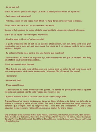 - Ja ho puc fer!
El Sol no s'ho va pensar dos cops. La mort i la desesperació fluïen en aquell riu.
- Però, pare, què esteu fent?
- Fill meu, estem en una època molt difícil. Ho haig de fer per sobreviure jo mateix.
Els va matar tots un a un i no en va deixar cap de viu.
Mentre el Sol acabava de matar a tota la seva família la Lluna estava jugant feliçment.
El Sol els va veure i va començar a murmurar:
- Maleïda sigui la Lluna, m'ha ben enredat!
I a partir d'aquella feta el Sol es va quedar, efectivament, ben sol. Brilla amb una gran
resplendor, però més sol que una mona. La Lluna se li va atansar amb la seva claror
pàl·lida i li digué:
- Tu potser brillaràs més, però jo tinc una família que m'estima!
- Quina ràbia! La Lluna m'ha enganyat i jo m'he quedat més sol que un mussol i ella feliç
amb tota la seva família! Quina ràbia...
El Sol es va sentir molt frustrat.
- Mira Sol, jo ara estic més pàl·lida que una mòmia amb un color de pell més tènue però
visc acompanyada de tots els meus marits i els meus fills, Oi que sí, fills meus?
- I tant mare!
- Al final sol, Sol!
- T'has passat Lluna!
- T'equivoques, tu vares començar una guerra. Jo només he posat punt final a aquesta
història que quedarà escrita cada vegada que mirem el cel.
I aquesta malifeta el Sol la recorda cada dia de la seva llarga vida.
Tranquil·lament el nostre contacontes tanca el llibre, el deixa a la lleixa ran dels ulls de
tothom i comença a mirar al seu públic. Els nens i nenes enceten una llarga conversa i
aprenen que sempre hem de respectar-nos i que tots ens necessitem. A poc a poc
s'ajunten les seves mans i simbolitzen que junts podem fer grans coses!
Una producció dels alumnes de 6è: Núria Rodas, Èlia Pérez, Nil Huertas, Èlia Cunill, Izan Serrano,
Àdria Morata, Ísur Sabartrés, David Gil, Arnau Ortega, Martín Yavorov, Nil Valero, David Camprubí,
Carlota Provins, Maria Bragulat, David Plana, Marçal Benet, Ismael Cobaa, Lluna Picazo, Ivet Torres
i Àngela Provins.
 