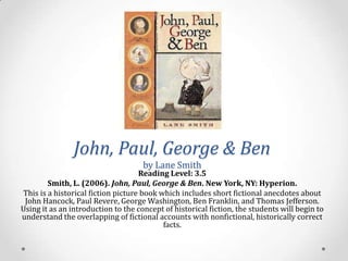 John, Paul, George & Ben
                                     by Lane Smith
                                    Reading Level: 3.5
        Smith, L. (2006). John, Paul, George & Ben. New York, NY: Hyperion.
This is a historical fiction picture book which includes short fictional anecdotes about
 John Hancock, Paul Revere, George Washington, Ben Franklin, and Thomas Jefferson.
Using it as an introduction to the concept of historical fiction, the students will begin to
understand the overlapping of fictional accounts with nonfictional, historically correct
                                           facts.
 