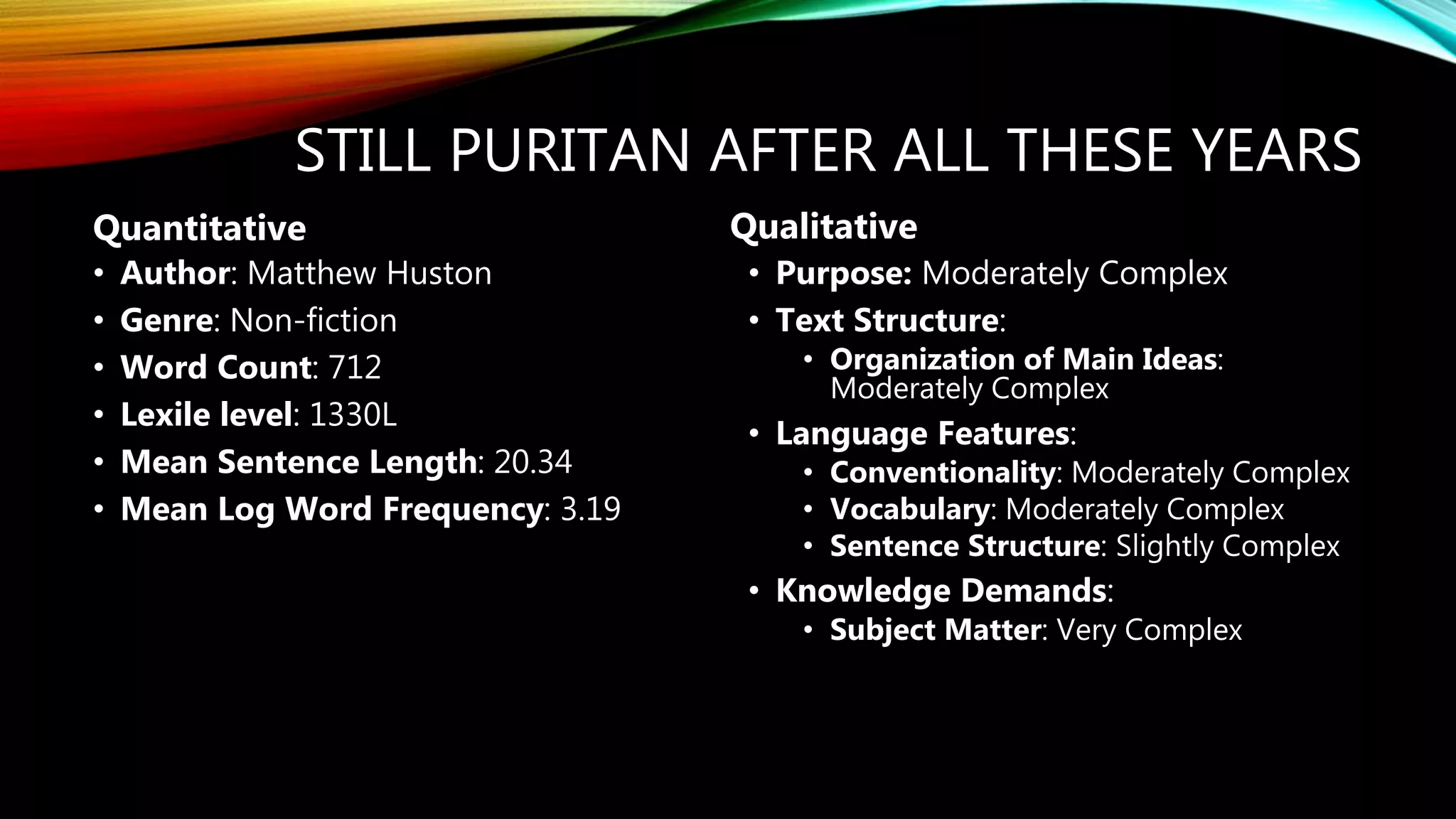 STILL PURITAN AFTER ALL THESE YEARS
• Author: Matthew Huston
• Genre: Non-fiction
• Word Count: 712
• Lexile level: 1330L
• Mean Sentence Length: 20.34
• Mean Log Word Frequency: 3.19
• Purpose: Moderately Complex
• Text Structure:
• Organization of Main Ideas:
Moderately Complex
• Language Features:
• Conventionality: Moderately Complex
• Vocabulary: Moderately Complex
• Sentence Structure: Slightly Complex
• Knowledge Demands:
• Subject Matter: Very Complex
Quantitative Qualitative
 