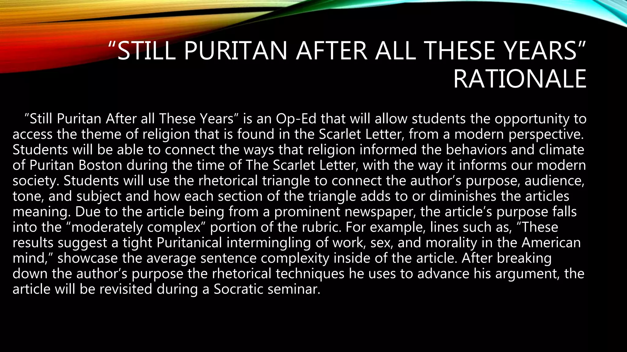 “STILL PURITAN AFTER ALL THESE YEARS”
RATIONALE
”Still Puritan After all These Years” is an Op-Ed that will allow students the opportunity to
access the theme of religion that is found in the Scarlet Letter, from a modern perspective.
Students will be able to connect the ways that religion informed the behaviors and climate
of Puritan Boston during the time of The Scarlet Letter, with the way it informs our modern
society. Students will use the rhetorical triangle to connect the author’s purpose, audience,
tone, and subject and how each section of the triangle adds to or diminishes the articles
meaning. Due to the article being from a prominent newspaper, the article’s purpose falls
into the “moderately complex” portion of the rubric. For example, lines such as, “These
results suggest a tight Puritanical intermingling of work, sex, and morality in the American
mind,” showcase the average sentence complexity inside of the article. After breaking
down the author’s purpose the rhetorical techniques he uses to advance his argument, the
article will be revisited during a Socratic seminar.
 