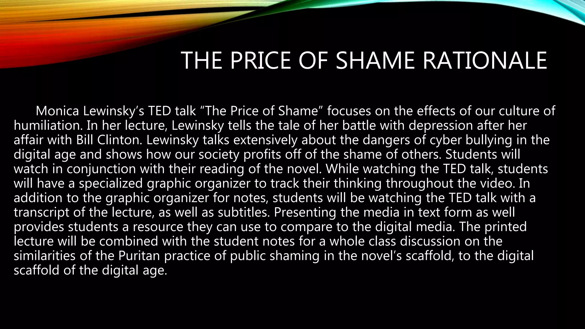 THE PRICE OF SHAME RATIONALE
Monica Lewinsky’s TED talk “The Price of Shame” focuses on the effects of our culture of
humiliation. In her lecture, Lewinsky tells the tale of her battle with depression after her
affair with Bill Clinton. Lewinsky talks extensively about the dangers of cyber bullying in the
digital age and shows how our society profits off of the shame of others. Students will
watch in conjunction with their reading of the novel. While watching the TED talk, students
will have a specialized graphic organizer to track their thinking throughout the video. In
addition to the graphic organizer for notes, students will be watching the TED talk with a
transcript of the lecture, as well as subtitles. Presenting the media in text form as well
provides students a resource they can use to compare to the digital media. The printed
lecture will be combined with the student notes for a whole class discussion on the
similarities of the Puritan practice of public shaming in the novel’s scaffold, to the digital
scaffold of the digital age.
 