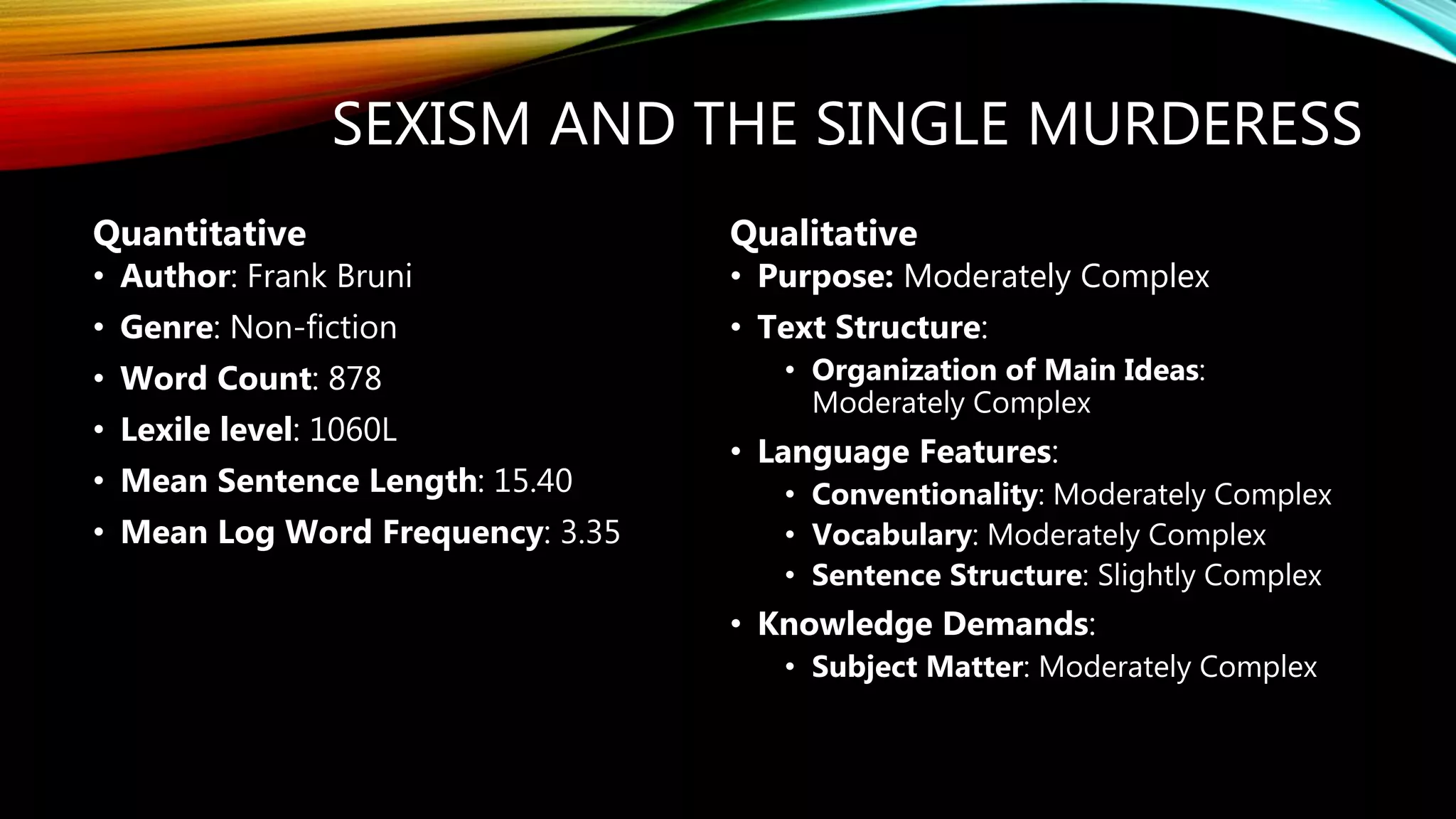 SEXISM AND THE SINGLE MURDERESS
• Author: Frank Bruni
• Genre: Non-fiction
• Word Count: 878
• Lexile level: 1060L
• Mean Sentence Length: 15.40
• Mean Log Word Frequency: 3.35
• Purpose: Moderately Complex
• Text Structure:
• Organization of Main Ideas:
Moderately Complex
• Language Features:
• Conventionality: Moderately Complex
• Vocabulary: Moderately Complex
• Sentence Structure: Slightly Complex
• Knowledge Demands:
• Subject Matter: Moderately Complex
Quantitative Qualitative
 