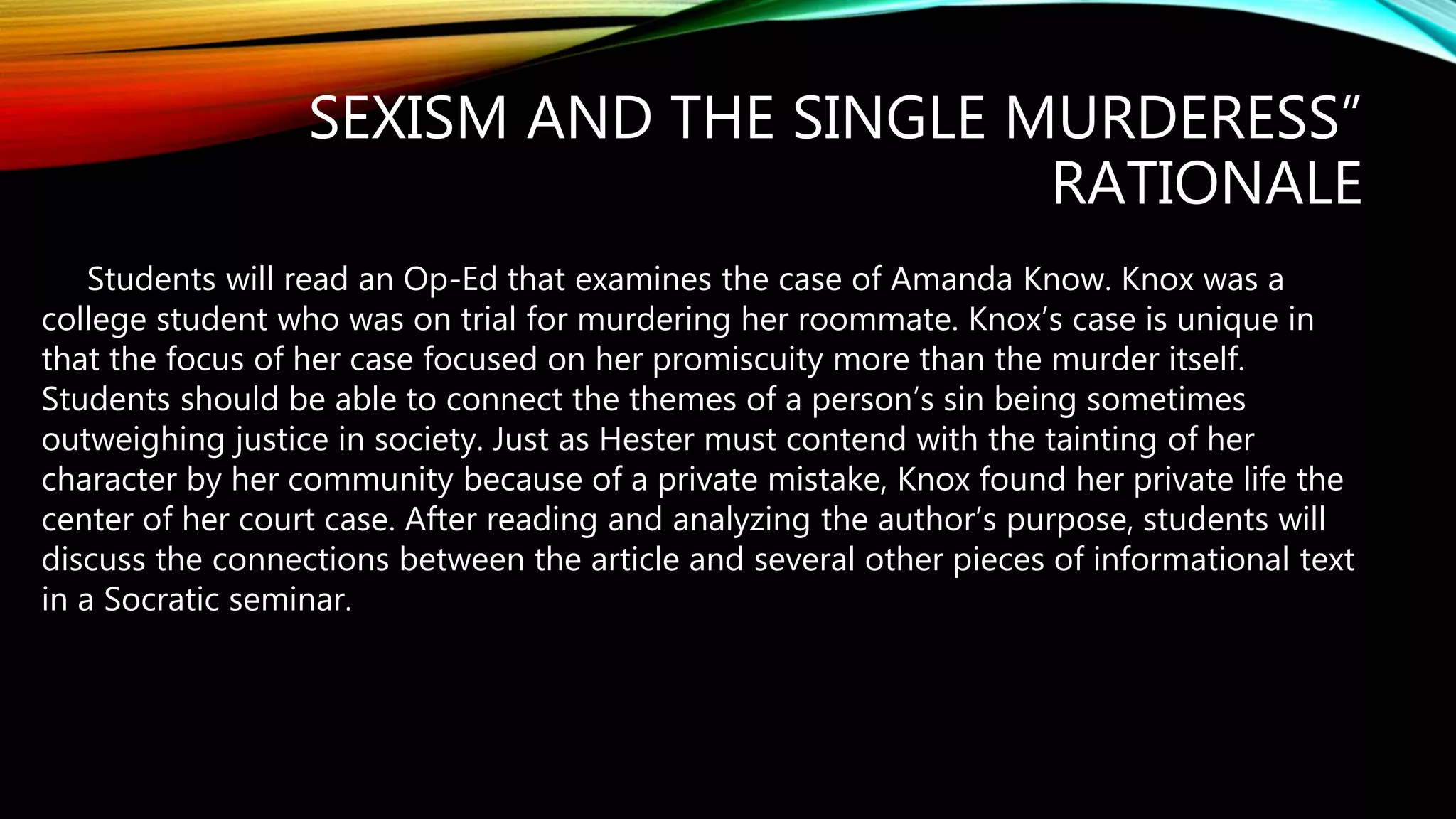 SEXISM AND THE SINGLE MURDERESS”
RATIONALE
Students will read an Op-Ed that examines the case of Amanda Know. Knox was a
college student who was on trial for murdering her roommate. Knox’s case is unique in
that the focus of her case focused on her promiscuity more than the murder itself.
Students should be able to connect the themes of a person’s sin being sometimes
outweighing justice in society. Just as Hester must contend with the tainting of her
character by her community because of a private mistake, Knox found her private life the
center of her court case. After reading and analyzing the author’s purpose, students will
discuss the connections between the article and several other pieces of informational text
in a Socratic seminar.
 