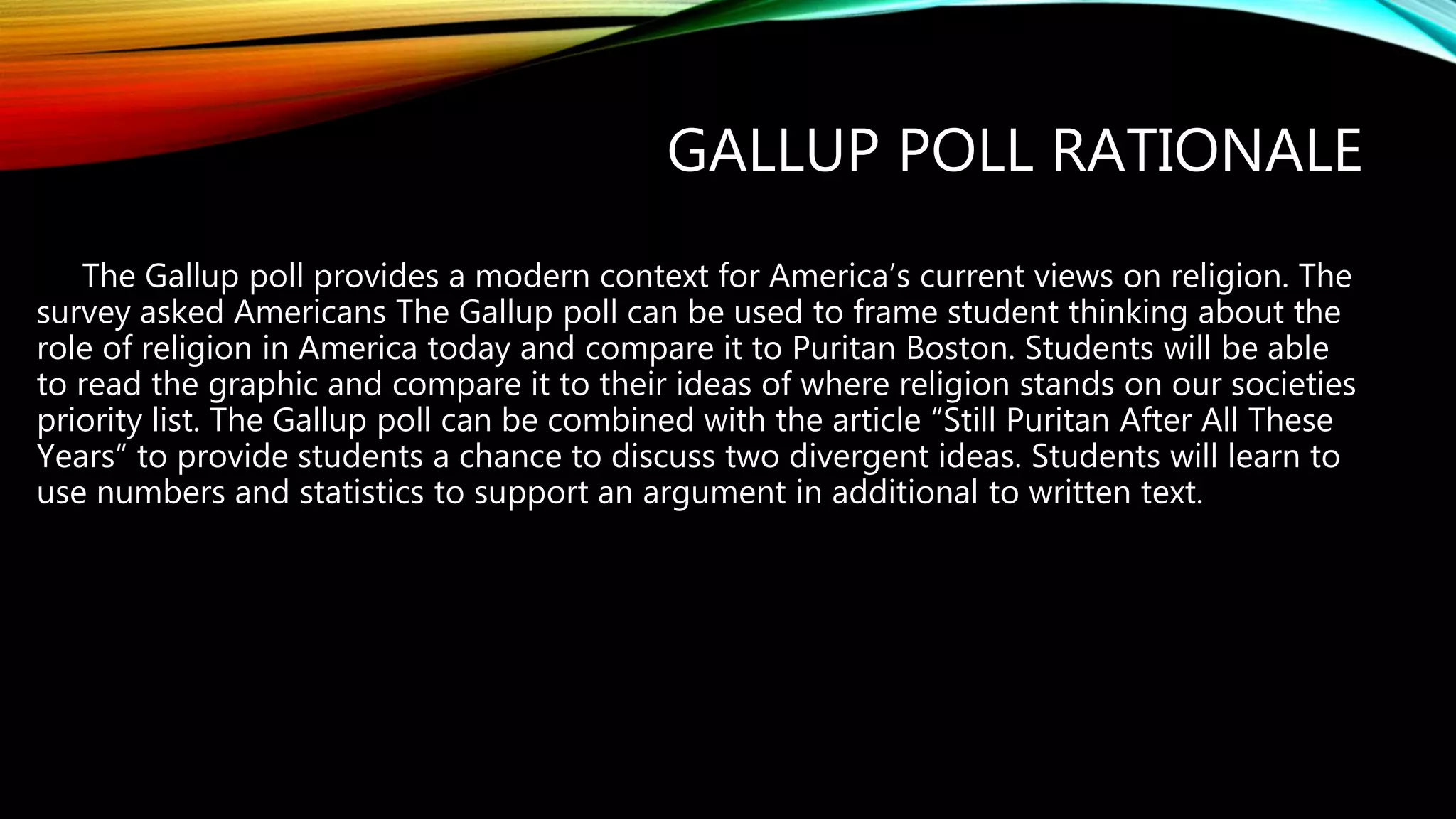 GALLUP POLL RATIONALE
The Gallup poll provides a modern context for America’s current views on religion. The
survey asked Americans The Gallup poll can be used to frame student thinking about the
role of religion in America today and compare it to Puritan Boston. Students will be able
to read the graphic and compare it to their ideas of where religion stands on our societies
priority list. The Gallup poll can be combined with the article “Still Puritan After All These
Years” to provide students a chance to discuss two divergent ideas. Students will learn to
use numbers and statistics to support an argument in additional to written text.
 