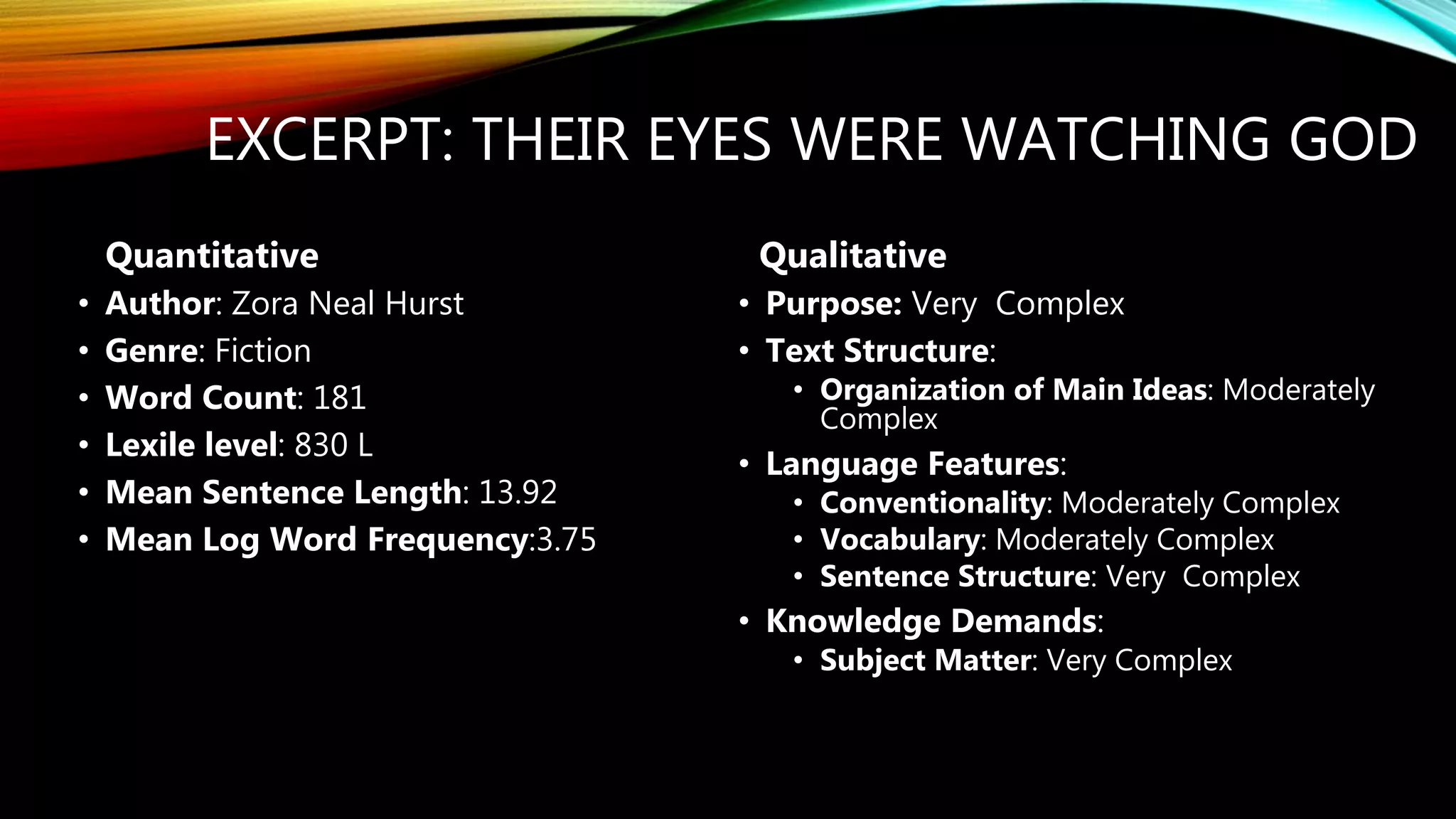 EXCERPT: THEIR EYES WERE WATCHING GOD
• Author: Zora Neal Hurst
• Genre: Fiction
• Word Count: 181
• Lexile level: 830 L
• Mean Sentence Length: 13.92
• Mean Log Word Frequency:3.75
• Purpose: Very Complex
• Text Structure:
• Organization of Main Ideas: Moderately
Complex
• Language Features:
• Conventionality: Moderately Complex
• Vocabulary: Moderately Complex
• Sentence Structure: Very Complex
• Knowledge Demands:
• Subject Matter: Very Complex
Quantitative Qualitative
 