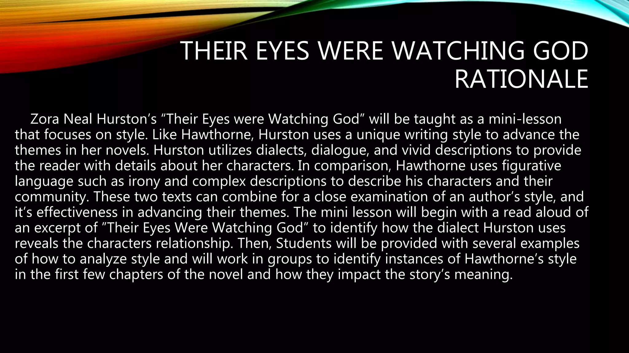 THEIR EYES WERE WATCHING GOD
RATIONALE
Zora Neal Hurston’s “Their Eyes were Watching God” will be taught as a mini-lesson
that focuses on style. Like Hawthorne, Hurston uses a unique writing style to advance the
themes in her novels. Hurston utilizes dialects, dialogue, and vivid descriptions to provide
the reader with details about her characters. In comparison, Hawthorne uses figurative
language such as irony and complex descriptions to describe his characters and their
community. These two texts can combine for a close examination of an author’s style, and
it’s effectiveness in advancing their themes. The mini lesson will begin with a read aloud of
an excerpt of ”Their Eyes Were Watching God” to identify how the dialect Hurston uses
reveals the characters relationship. Then, Students will be provided with several examples
of how to analyze style and will work in groups to identify instances of Hawthorne’s style
in the first few chapters of the novel and how they impact the story’s meaning.
 