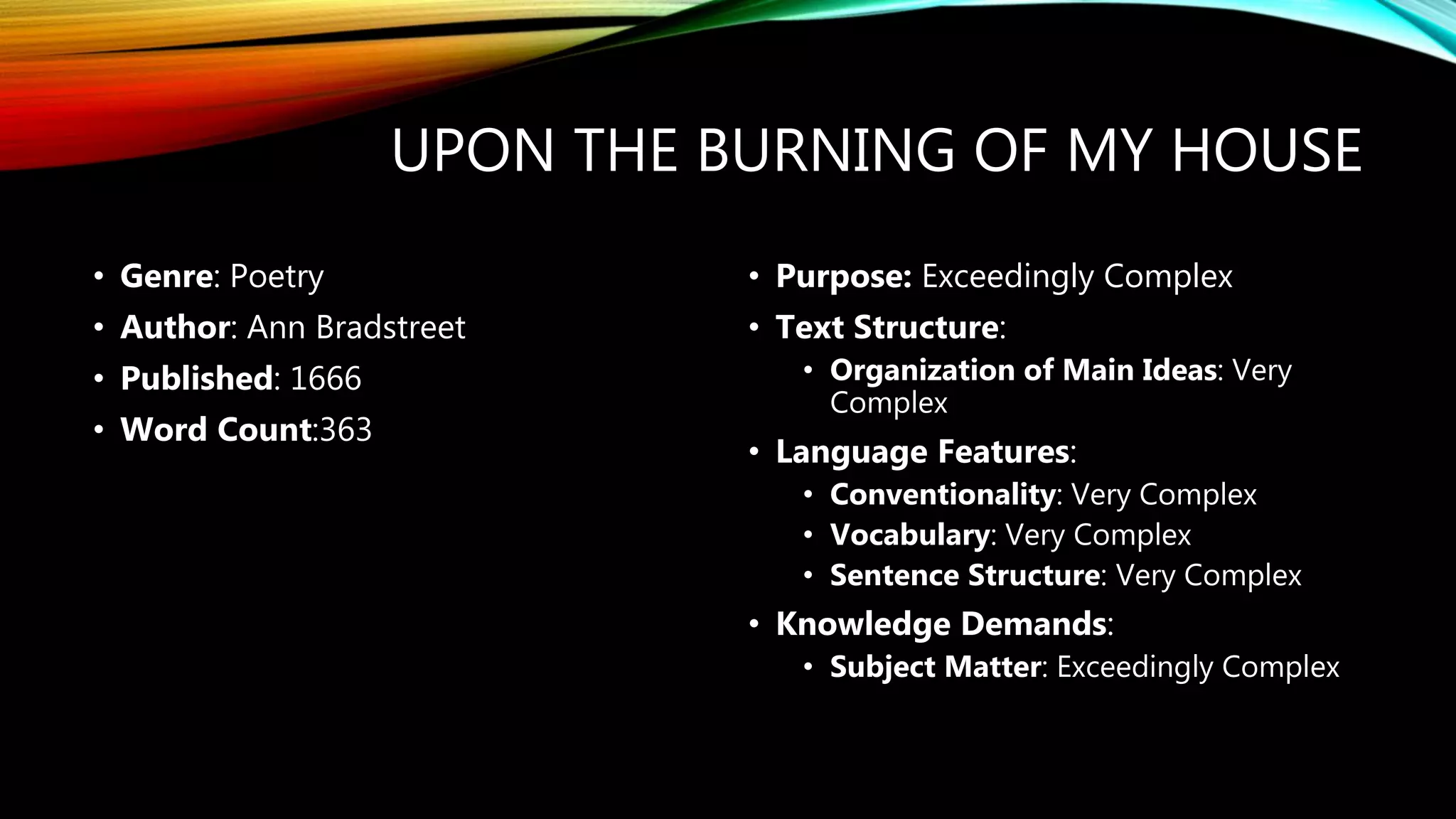 UPON THE BURNING OF MY HOUSE
• Genre: Poetry
• Author: Ann Bradstreet
• Published: 1666
• Word Count:363
• Purpose: Exceedingly Complex
• Text Structure:
• Organization of Main Ideas: Very
Complex
• Language Features:
• Conventionality: Very Complex
• Vocabulary: Very Complex
• Sentence Structure: Very Complex
• Knowledge Demands:
• Subject Matter: Exceedingly Complex
 