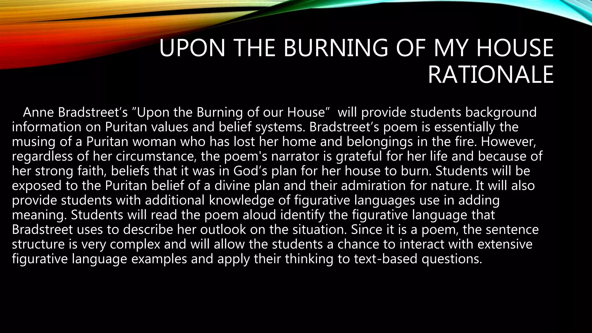 UPON THE BURNING OF MY HOUSE
RATIONALE
Anne Bradstreet’s ”Upon the Burning of our House” will provide students background
information on Puritan values and belief systems. Bradstreet’s poem is essentially the
musing of a Puritan woman who has lost her home and belongings in the fire. However,
regardless of her circumstance, the poem's narrator is grateful for her life and because of
her strong faith, beliefs that it was in God’s plan for her house to burn. Students will be
exposed to the Puritan belief of a divine plan and their admiration for nature. It will also
provide students with additional knowledge of figurative languages use in adding
meaning. Students will read the poem aloud identify the figurative language that
Bradstreet uses to describe her outlook on the situation. Since it is a poem, the sentence
structure is very complex and will allow the students a chance to interact with extensive
figurative language examples and apply their thinking to text-based questions.
 
