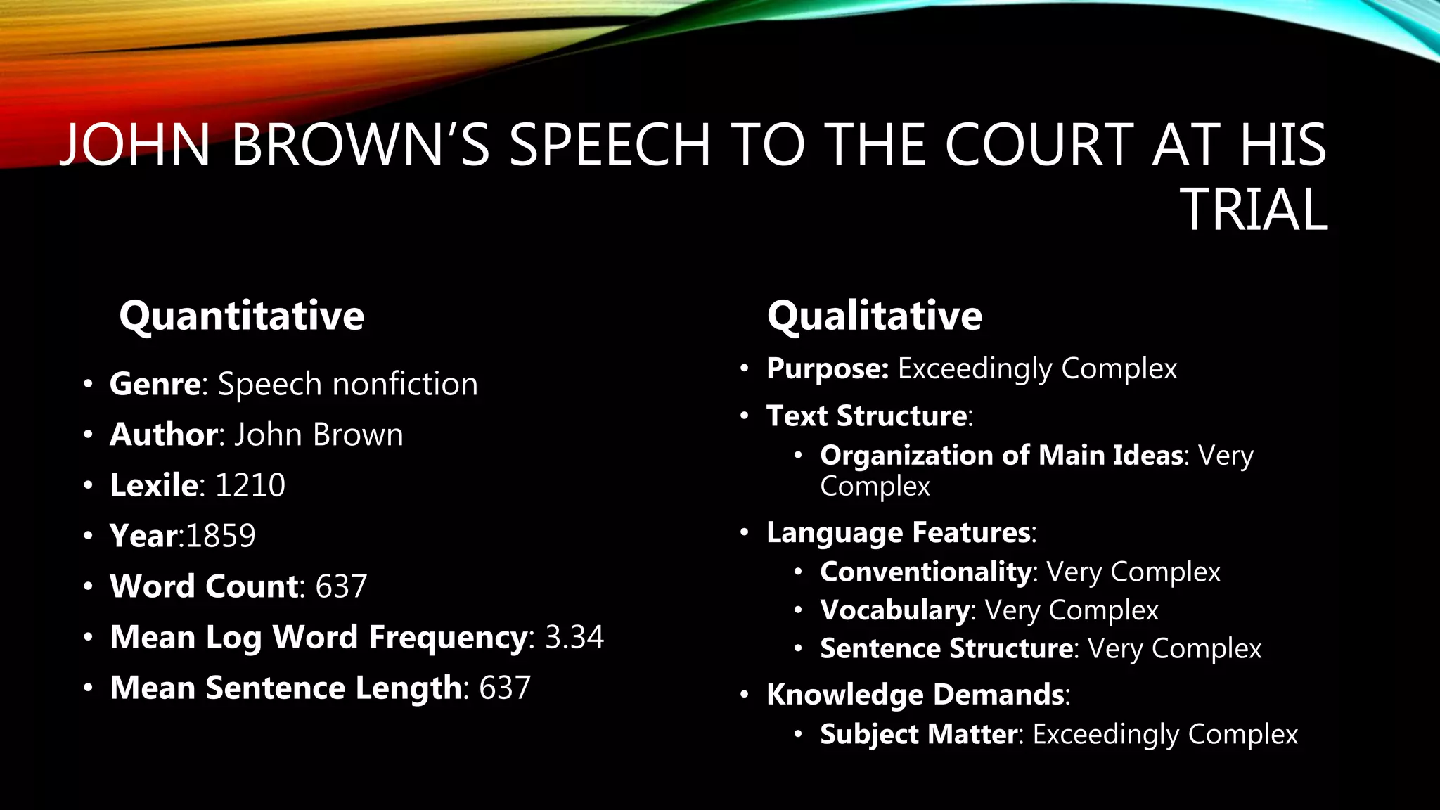 JOHN BROWN’S SPEECH TO THE COURT AT HIS
TRIAL
Quantitative
• Genre: Speech nonfiction
• Author: John Brown
• Lexile: 1210
• Year:1859
• Word Count: 637
• Mean Log Word Frequency: 3.34
• Mean Sentence Length: 637
Qualitative
• Purpose: Exceedingly Complex
• Text Structure:
• Organization of Main Ideas: Very
Complex
• Language Features:
• Conventionality: Very Complex
• Vocabulary: Very Complex
• Sentence Structure: Very Complex
• Knowledge Demands:
• Subject Matter: Exceedingly Complex
 