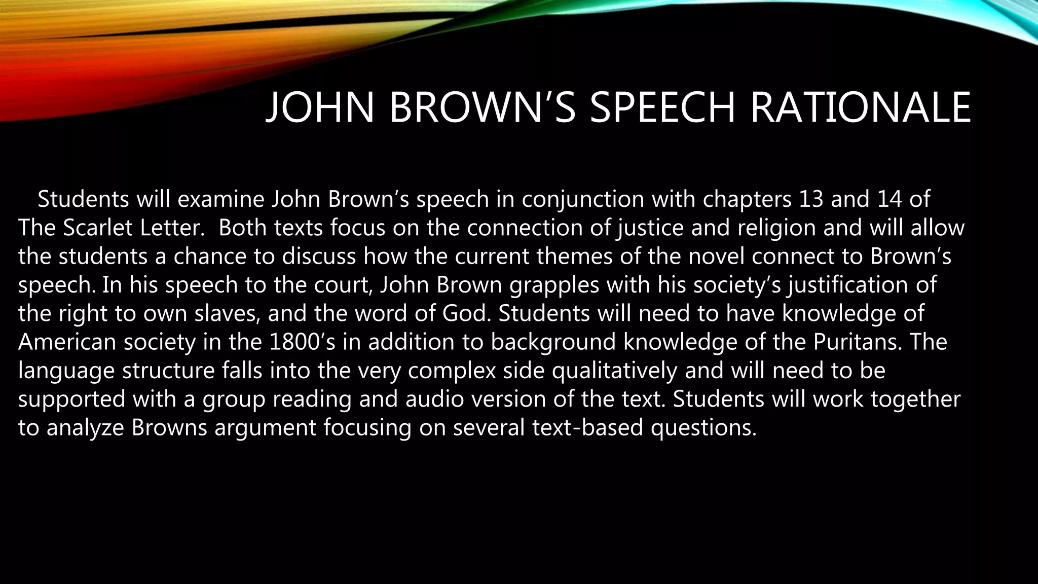 JOHN BROWN’S SPEECH RATIONALE
Students will examine John Brown’s speech in conjunction with chapters 13 and 14 of
The Scarlet Letter. Both texts focus on the connection of justice and religion and will allow
the students a chance to discuss how the current themes of the novel connect to Brown’s
speech. In his speech to the court, John Brown grapples with his society’s justification of
the right to own slaves, and the word of God. Students will need to have knowledge of
American society in the 1800’s in addition to background knowledge of the Puritans. The
language structure falls into the very complex side qualitatively and will need to be
supported with a group reading and audio version of the text. Students will work together
to analyze Browns argument focusing on several text-based questions.
 