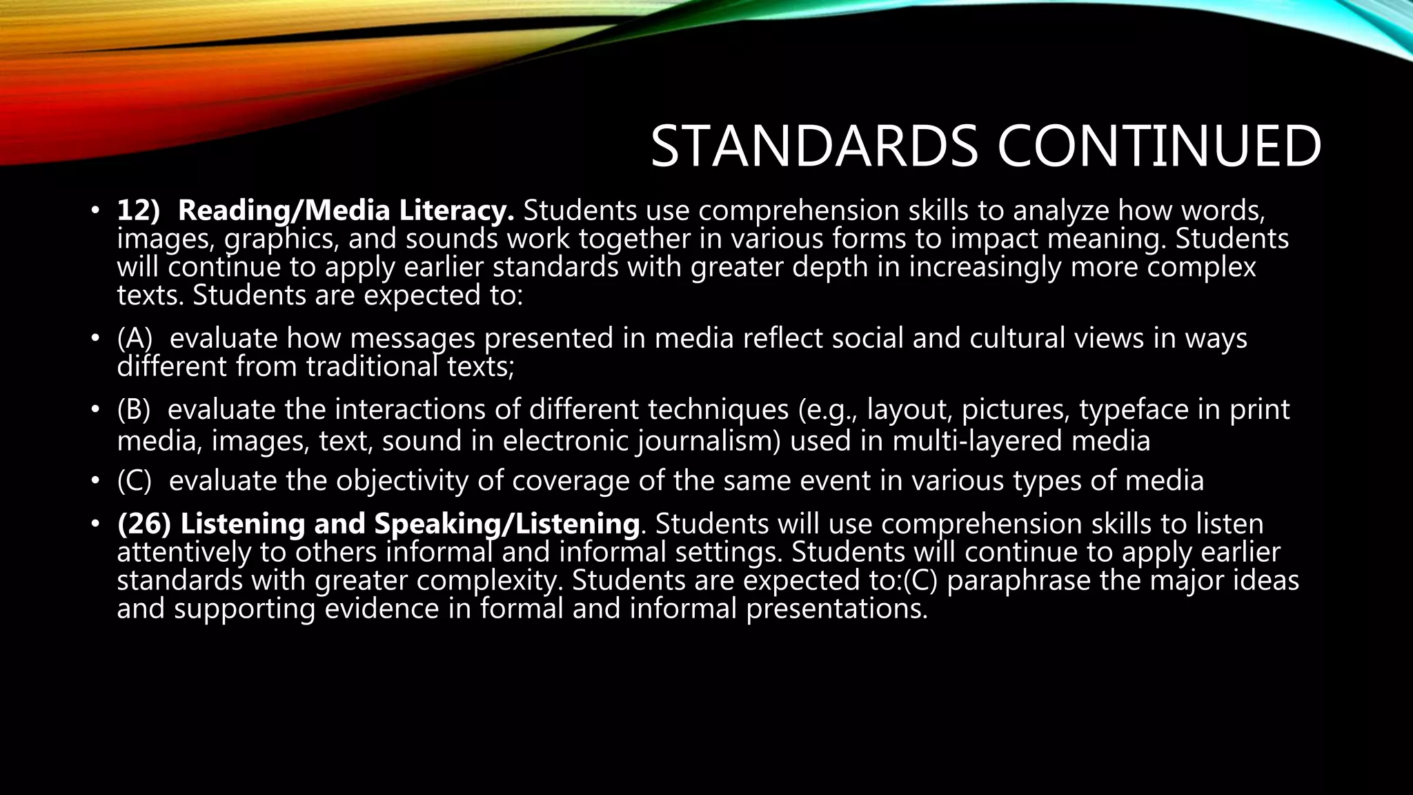 STANDARDS CONTINUED
• 12) Reading/Media Literacy. Students use comprehension skills to analyze how words,
images, graphics, and sounds work together in various forms to impact meaning. Students
will continue to apply earlier standards with greater depth in increasingly more complex
texts. Students are expected to:
• (A) evaluate how messages presented in media reflect social and cultural views in ways
different from traditional texts;
• (B) evaluate the interactions of different techniques (e.g., layout, pictures, typeface in print
media, images, text, sound in electronic journalism) used in multi‐layered media
• (C) evaluate the objectivity of coverage of the same event in various types of media
• (26) Listening and Speaking/Listening. Students will use comprehension skills to listen
attentively to others informal and informal settings. Students will continue to apply earlier
standards with greater complexity. Students are expected to:(C) paraphrase the major ideas
and supporting evidence in formal and informal presentations.
 