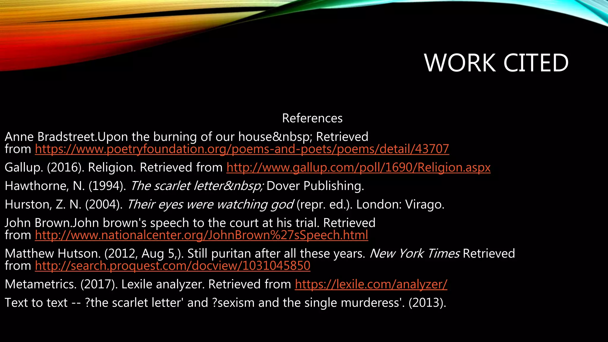 WORK CITED
References
Anne Bradstreet.Upon the burning of our house&nbsp; Retrieved
from https://www.poetryfoundation.org/poems-and-poets/poems/detail/43707
Gallup. (2016). Religion. Retrieved from http://www.gallup.com/poll/1690/Religion.aspx
Hawthorne, N. (1994). The scarlet letter&nbsp; Dover Publishing.
Hurston, Z. N. (2004). Their eyes were watching god (repr. ed.). London: Virago.
John Brown.John brown's speech to the court at his trial. Retrieved
from http://www.nationalcenter.org/JohnBrown%27sSpeech.html
Matthew Hutson. (2012, Aug 5,). Still puritan after all these years. New York Times Retrieved
from http://search.proquest.com/docview/1031045850
Metametrics. (2017). Lexile analyzer. Retrieved from https://lexile.com/analyzer/
Text to text -- ?the scarlet letter' and ?sexism and the single murderess'. (2013).
 