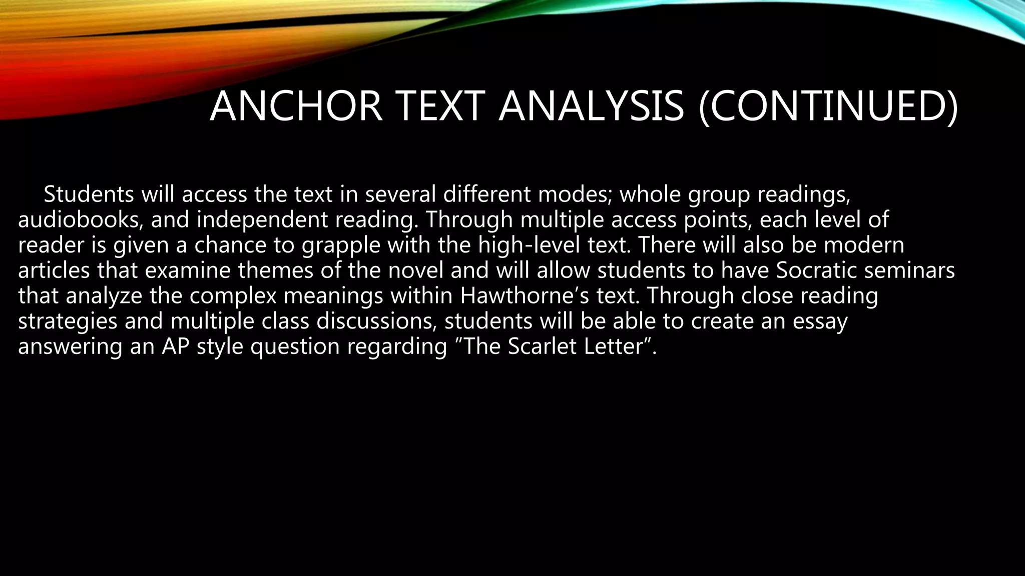 ANCHOR TEXT ANALYSIS (CONTINUED)
Students will access the text in several different modes; whole group readings,
audiobooks, and independent reading. Through multiple access points, each level of
reader is given a chance to grapple with the high-level text. There will also be modern
articles that examine themes of the novel and will allow students to have Socratic seminars
that analyze the complex meanings within Hawthorne’s text. Through close reading
strategies and multiple class discussions, students will be able to create an essay
answering an AP style question regarding ”The Scarlet Letter”.
 