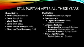 STILL PURITAN AFTER ALL THESE YEARS
• Author: Matthew Huston
• Genre: Non-fiction
• Word Count: 712
• Lexile level: 1330L
• Mean Sentence Length: 20.34
• Mean Log Word Frequency: 3.19
• Purpose: Moderately Complex
• Text Structure:
• Organization of Main Ideas:
Moderately Complex
• Language Features:
• Conventionality: Moderately Complex
• Vocabulary: Moderately Complex
• Sentence Structure: Slightly Complex
• Knowledge Demands:
• Subject Matter: Very Complex
Quantitative Qualitative
 