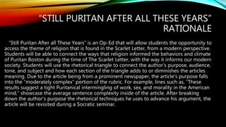 “STILL PURITAN AFTER ALL THESE YEARS”
RATIONALE
”Still Puritan After all These Years” is an Op-Ed that will allow students the opportunity to
access the theme of religion that is found in the Scarlet Letter, from a modern perspective.
Students will be able to connect the ways that religion informed the behaviors and climate
of Puritan Boston during the time of The Scarlet Letter, with the way it informs our modern
society. Students will use the rhetorical triangle to connect the author’s purpose, audience,
tone, and subject and how each section of the triangle adds to or diminishes the articles
meaning. Due to the article being from a prominent newspaper, the article’s purpose falls
into the “moderately complex” portion of the rubric. For example, lines such as, “These
results suggest a tight Puritanical intermingling of work, sex, and morality in the American
mind,” showcase the average sentence complexity inside of the article. After breaking
down the author’s purpose the rhetorical techniques he uses to advance his argument, the
article will be revisited during a Socratic seminar.
 