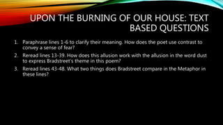 UPON THE BURNING OF OUR HOUSE: TEXT
BASED QUESTIONS
1. Paraphrase lines 1-6 to clarify their meaning. How does the poet use contrast to
convey a sense of fear?
2. Reread lines 13-39. How does this allusion work with the allusion in the word dust
to express Bradstreet’s theme in this poem?
3. Reread lines 43-48. What two things does Bradstreet compare in the Metaphor in
these lines?
 