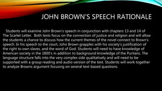 JOHN BROWN’S SPEECH RATIONALE
Students will examine John Brown’s speech in conjunction with chapters 13 and 14 of
The Scarlet Letter. Both texts focus on the connection of justice and religion and will allow
the students a chance to discuss how the current themes of the novel connect to Brown’s
speech. In his speech to the court, John Brown grapples with his society’s justification of
the right to own slaves, and the word of God. Students will need to have knowledge of
American society in the 1800’s in addition to background knowledge of the Puritans. The
language structure falls into the very complex side qualitatively and will need to be
supported with a group reading and audio version of the text. Students will work together
to analyze Browns argument focusing on several text-based questions.
 