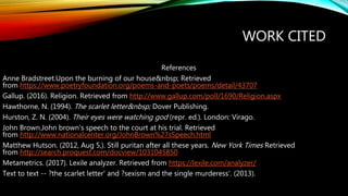 WORK CITED
References
Anne Bradstreet.Upon the burning of our house&nbsp; Retrieved
from https://www.poetryfoundation.org/poems-and-poets/poems/detail/43707
Gallup. (2016). Religion. Retrieved from http://www.gallup.com/poll/1690/Religion.aspx
Hawthorne, N. (1994). The scarlet letter&nbsp; Dover Publishing.
Hurston, Z. N. (2004). Their eyes were watching god (repr. ed.). London: Virago.
John Brown.John brown's speech to the court at his trial. Retrieved
from http://www.nationalcenter.org/JohnBrown%27sSpeech.html
Matthew Hutson. (2012, Aug 5,). Still puritan after all these years. New York Times Retrieved
from http://search.proquest.com/docview/1031045850
Metametrics. (2017). Lexile analyzer. Retrieved from https://lexile.com/analyzer/
Text to text -- ?the scarlet letter' and ?sexism and the single murderess'. (2013).
 