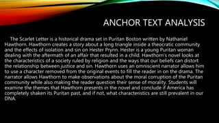 ANCHOR TEXT ANALYSIS
The Scarlet Letter is a historical drama set in Puritan Boston written by Nathaniel
Hawthorn. Hawthorn creates a story about a long triangle inside a theocratic community
and the effects of isolation and sin on Hester Prynn. Hester is a young Puritan woman
dealing with the aftermath of an affair that resulted in a child. Hawthorn’s novel looks at
the characteristics of a society ruled by religion and the ways that our beliefs can distort
the relationship between justice and sin. Hawthorn uses an omniscient narrator allows him
to use a character removed from the original events to fill the reader in on the drama. The
narrator allows Hawthorn to make observations about the moral corruption of the Puritan
community while also making the reader question their sense of morality. Students will
examine the themes that Hawthorn presents in the novel and conclude if America has
completely shaken its Puritan past, and if not, what characteristics are still prevalent in our
DNA.
 
