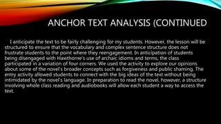 ANCHOR TEXT ANALYSIS (CONTINUED
I anticipate the text to be fairly challenging for my students. However, the lesson will be
structured to ensure that the vocabulary and complex sentence structure does not
frustrate students to the point where they reengagement. In anticipation of students
being disengaged with Hawthorne’s use of archaic idioms and terms, the class
participated in a variation of four corners. We used the activity to explore our opinions
about some of the novel’s broader concepts such as forgiveness and public shaming. The
entry activity allowed students to connect with the big ideas of the text without being
intimidated by the novel’s language. In preparation to read the novel, however, a structure
involving whole class reading and audiobooks will allow each student a way to access the
text.
 
