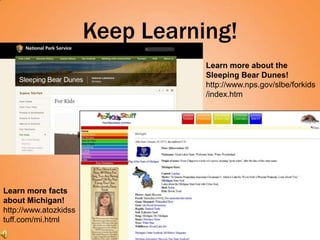 Keep Learning!
                                  Learn more about the
                                  Sleeping Bear Dunes!
                                  http://www.nps.gov/slbe/forkids
                                  /index.htm




Learn more facts
about Michigan!
http://www.atozkidss
tuff.com/mi.html
 