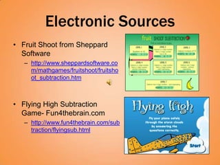 Electronic Sources
• Fruit Shoot from Sheppard
  Software
   – http://www.sheppardsoftware.co
     m/mathgames/fruitshoot/fruitsho
     ot_subtraction.htm



• Flying High Subtraction
  Game- Fun4thebrain.com
   – http://www.fun4thebrain.com/sub
     traction/flyingsub.html
 