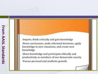 •Inquire, think critically and gain knowledge
•Draw conclusions, make informed decisions, apply
knowledge to new situations, and create new
knowledge
•Share knowledge and participate ethically and

productively as members of our democratic society
•Pursue personal and aesthetic growth.
 
