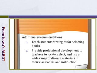 Additional recommendations
  1.   Teach students strategies for selecting
       books
  2.   Provide professional development to
       teachers to locate, select, and use a
       wide range of diverse materials in
       their classrooms and instruction.
 