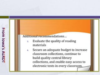 Additional recommendations…
  3.   Evaluate the quality of reading
       materials
  4.   Secure an adequate budget to increase
       classroom collections, continue to
       build quality central library
       collections, and enable easy access to
       electronic texts in every classroom.
 