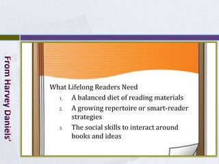 What Lifelong Readers Need
  1.  A balanced diet of reading materials
  2.  A growing repertoire or smart-reader
      strategies
  3.  The social skills to interact around
      books and ideas
 